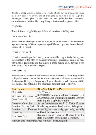 This low cost plan is for those who would like to buy an insurance cover
at a low cost. The premium of this plan is low and offers high life
coverage. This plan takes care of the policyholder's financial
commitment to his family if anything unfortunate happens to him.
Eligibility:
The minimum eligibility age is 18 and maximum is 55 years.
Duration of the plan:
The duration of the plan can be 5,10,15,20 or 25 years. (The maximum
age at maturity is 70 i.e., a person aged 55 can buy a maximum benefit
period of 15 years).
Premium Payment:
Premiums can be paid annually, semi annually or quarterly throughout
the duration of the plan or by a one time single premium. In case of non-
payment of premiums on due dates, a grace period of 30 days is given
after which the policy will lapse.
Free plan Trial
This option called Free Look Period begins from the date of despatch of
policy document. Under this trial the customer is allowed to review his
decision for 14 days. If the policyholder wishes to cancel his plan within
this period, full refund of the premium amount paid is offered.
Description Birla Sun Life Term Plan
Eligibility 18 - 55 years
Minimum Face Amount
(Sum Assured)
Rs 2,50,000in case of single premium and Rs 2
,00,000in case of annual premium for a person
fulfilling the eligibility criteria
Duration of the plan As per the policy terms - 5,10,15,20or 25 years
Premium Paying Period Single pay, or over the duration of the plan
Premium Payment
Frequency
Annually, semi-annually, quarterly, monthly
or One-time payment
Free Look Period
Review your decision for 14 days from the
date of despatch of the policy document.
Amount due to nomineeFace Amount ( Sum Assured)
 