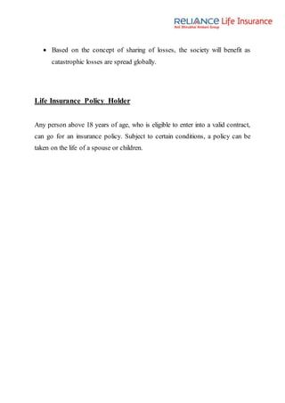  Based on the concept of sharing of losses, the society will benefit as
catastrophic losses are spread globally.
Life Insurance Policy Holder
Any person above 18 years of age, who is eligible to enter into a valid contract,
can go for an insurance policy. Subject to certain conditions, a policy can be
taken on the life of a spouse or children.
 