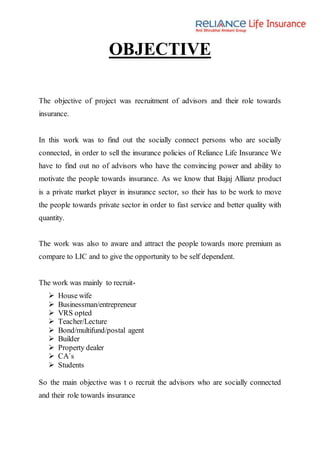 OBJECTIVE
The objective of project was recruitment of advisors and their role towards
insurance.
In this work was to find out the socially connect persons who are socially
connected, in order to sell the insurance policies of Reliance Life Insurance We
have to find out no of advisors who have the convincing power and ability to
motivate the people towards insurance. As we know that Bajaj Allianz product
is a private market player in insurance sector, so their has to be work to move
the people towards private sector in order to fast service and better quality with
quantity.
The work was also to aware and attract the people towards more premium as
compare to LIC and to give the opportunity to be self dependent.
The work was mainly to recruit-
 House wife
 Businessman/entrepreneur
 VRS opted
 Teacher/Lecture
 Bond/multifund/postal agent
 Builder
 Property dealer
 CA`s
 Students
So the main objective was t o recruit the advisors who are socially connected
and their role towards insurance
 
