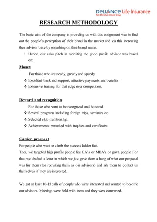 RESEARCH METHODOLOGY
The basic aim of the company in providing us with this assignment was to find
out the people’s perception of their brand in the market and via this increasing
their advisor base by encashing on their brand name.
1. Hence, our sales pitch in recruiting the good profile advisor was based
on:
Money
For those who are needy, greedy and speedy
 Excellent back and support, attractive payments and benefits
 Extensive training for that edge over competition.
Reward and recognition
For those who want to be recognized and honored
 Several programs including foreign trips, seminars etc.
 Selected club membership.
 Achievements rewarded with trophies and certificates.
Carrier prospect
For people who want to climb the success ladder fast.
Then, we targeted high profile people like CA’s or MBA’s or govt. people. For
that, we drafted a letter in which we just gave them a hang of what our proposal
was for them (for recruiting them as our advisors) and ask them to contact us
themselves if they are interested.
We got at least 10-15 calls of people who were interested and wanted to become
our advisors. Meetings were held with them and they were converted.
 