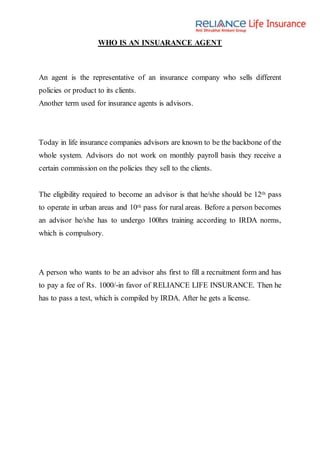 WHO IS AN INSUARANCE AGENT
An agent is the representative of an insurance company who sells different
policies or product to its clients.
Another term used for insurance agents is advisors.
Today in life insurance companies advisors are known to be the backbone of the
whole system. Advisors do not work on monthly payroll basis they receive a
certain commission on the policies they sell to the clients.
The eligibility required to become an advisor is that he/she should be 12th pass
to operate in urban areas and 10th pass for rural areas. Before a person becomes
an advisor he/she has to undergo 100hrs training according to IRDA norms,
which is compulsory.
A person who wants to be an advisor ahs first to fill a recruitment form and has
to pay a fee of Rs. 1000/-in favor of RELIANCE LIFE INSURANCE. Then he
has to pass a test, which is compiled by IRDA. After he gets a license.
 