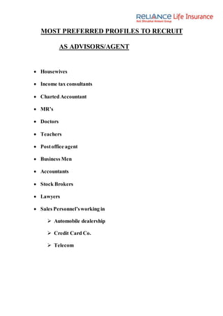 MOST PREFERRED PROFILES TO RECRUIT
AS ADVISORS/AGENT
 Housewives
 Income tax consultants
 Charted Accountant
 MR’s
 Doctors
 Teachers
 Postoffice agent
 Business Men
 Accountants
 Stock Brokers
 Lawyers
 Sales Personnel’sworking in
 Automobile dealership
 Credit Card Co.
 Telecom
 
