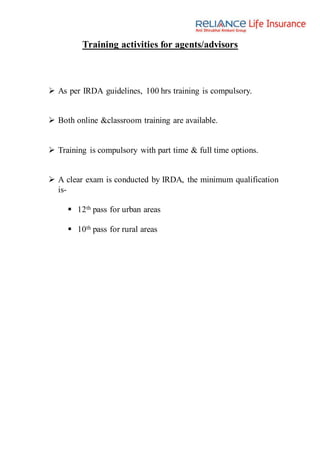 Training activities for agents/advisors
 As per IRDA guidelines, 100 hrs training is compulsory.
 Both online &classroom training are available.
 Training is compulsory with part time & full time options.
 A clear exam is conducted by IRDA, the minimum qualification
is-
 12th pass for urban areas
 10th pass for rural areas
 