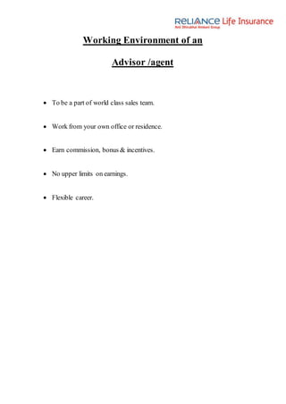 Working Environment of an
Advisor /agent
 To be a part of world class sales team.
 Work from your own office or residence.
 Earn commission, bonus & incentives.
 No upper limits on earnings.
 Flexible career.
 