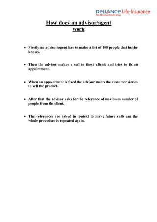 How does an advisor/agent
work
 Firstly an advisor/agent has to make a list of 100 people that he/she
knows.
 Then the advisor makes a call to these clients and tries to fix an
appointment.
 When an appointment is fixed the advisor meets the customer &tries
to sell the product.
 After that the advisor asks for the reference of maximum number of
people from the client.
 The references are asked in context to make future calls and the
whole procedure is repeated again.
 