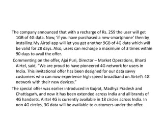 The company announced that with a recharge of Rs. 259 the user will get
1GB of 4G data. Now, ‘if you have purchased a new smartphone’ then by
installing My Airtel app will let you get another 9GB of 4G data which will
be valid for 28 days. Also, users can recharge a maximum of 3 times within
90 days to avail the offer.
Commenting on the offer, Ajai Puri, Director – Market Operations, Bharti
Airtel, said, “We are proud to have pioneered 4G network for users in
India. This invitational offer has been designed for our data savvy
customers who can now experience high speed broadband on Airtel’s 4G
network with their new devices.”
The special offer was earlier introduced in Gujrat, Madhya Pradesh and
Chattisgarh, and now it has been extended across India and all brands of
4G handsets. Airtel 4G is currently available in 18 circles across India. In
non 4G circles, 3G data will be available to customers under the offer.
 