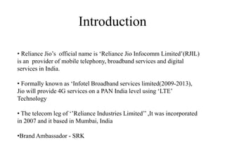 • Reliance Jio’s official name is ‘Reliance Jio Infocomm Limited’(RJIL)
is an provider of mobile telephony, broadband services and digital
services in India.
• Formally known as ‘Infotel Broadband services limited(2009-2013),
Jio will provide 4G services on a PAN India level using ‘LTE’
Technology
• The telecom leg of ‘’Reliance Industries Limited’’ ,It was incorporated
in 2007 and it based in Mumbai, India
•Brand Ambassador - SRK
Introduction
 
