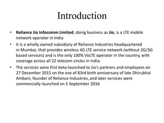 • Reliance Jio Infocomm Limited, doing business as Jio, is a LTE mobile
network operator in India
• It is a wholly owned subsidiary of Reliance Industries headquartered
in Mumbai, that provides wireless 4G LTE service network (without 2G/3G
based services) and is the only 100% VoLTE operator in the country, with
coverage across all 22 telecom circles in India.
• The services were first beta-launched to Jio's partners and employees on
27 December 2015 on the eve of 83rd birth anniversary of late Dhirubhai
Ambani, founder of Reliance Industries, and later services were
commercially launched on 5 September 2016
Introduction
 