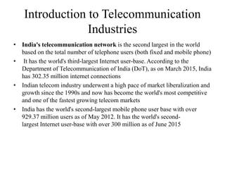 Introduction to Telecommunication
Industries
• India's telecommunication network is the second largest in the world
based on the total number of telephone users (both fixed and mobile phone)
• It has the world's third-largest Internet user-base. According to the
Department of Telecommunication of India (DoT), as on March 2015, India
has 302.35 million internet connections
• Indian telecom industry underwent a high pace of market liberalization and
growth since the 1990s and now has become the world's most competitive
and one of the fastest growing telecom markets
• India has the world's second-largest mobile phone user base with over
929.37 million users as of May 2012. It has the world's second-
largest Internet user-base with over 300 million as of June 2015
 