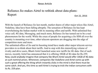 News Article
Reliance Jio makes Airtel to rethink about data plans:
Report Oct 22, 2016
With the launch of Reliance Jio last month, market shares of other major telcos like Airtel,
Vodafone, Idea have been falling abruptly. The sensation of Reliance Jio has kept
overwhelming the Indian market with its stunning offers and tariffs. With unlimited free
voice call, 4G data, Messaging, and much more, Reliance Jio has turned out to be a real
phenomenon for the world. While the craze of people for acquiring a Jio SIM all over the
country is mounting over time, other telecom operators are dragging into the edge of
competition more and more.
The unlimited offers of Jio and its boosting trend have made other major telecom service
providers to re-think about their tariffs. And to step with this intensifying volume of
rivalry and drive users, Bharti Airtel launched some new tariffs for 4G data. Out of such
moves, recently Airtel has announced that it is offering 10GB of 4G data for Rs.259.
Now, could anybody imagine that company like Bharti Airtel would offer 10GB of 4G data
at such nominal prices. Whenever, companies like Vodafone and Airtel come up with
such a great offering the thing which instantly clicks in the mind is that there must be
some catch. And yes, this time as well Airtel is trying to trick the Indian consumers with
its Rs. 259 plan.
 