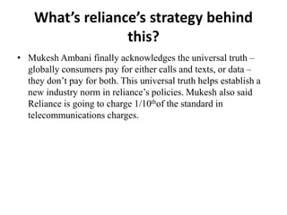 What’s reliance’s strategy behind
this?
• Mukesh Ambani finally acknowledges the universal truth –
globally consumers pay for either calls and texts, or data –
they don’t pay for both. This universal truth helps establish a
new industry norm in reliance’s policies. Mukesh also said
Reliance is going to charge 1/10thof the standard in
telecommunications charges.
 