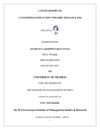 1
A STUDY REPORT ON
( CUSTOMER SATISFACTION TOWARDS RELIANCE JIO)
SUBMITTED BY
(SUSHANT LAKSHMYNARAYANAN)
ROLL NO 6034
MMS MARKETING
BATCH 2015-2017
TO
UNIVERSITY OF MUMBAI
FOR THE DEGREE OF
THE MASTERS OF MANAGEMENT STUDIES
UNDER THE GUIDANCE OF
Prof. Atul Mandale
Sir M Visvesvaraya Institute of Management Studies & Research
WADALA (WEST), MUMBAI – 400 031
 