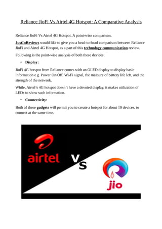 Reliance JioFi Vs Airtel 4G Hotspot: A Comparative Analysis
Reliance JioFi Vs Airtel 4G Hotspot. A point-wise comparison.
JustInReviews would like to give you a head-to-head comparison between Reliance
JioFi and Airtel 4G Hotspot, as a part of this technology communication review.
Following is the point-wise analysis of both these devices:
• Display:
JioFi 4G hotspot from Reliance comes with an OLED display to display basic
information e.g. Power On/Off, Wi-Fi signal, the measure of battery life left, and the
strength of the network.
While, Airtel’s 4G hotspot doesn’t have a devoted display, it makes utilization of
LEDs to show such information.
• Connectivity:
Both of these gadgets will permit you to create a hotspot for about 10 devices, to
connect at the same time.
 