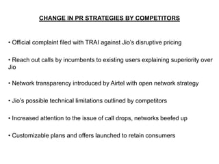 CHANGE IN PR STRATEGIES BY COMPETITORS
• Official complaint filed with TRAI against Jio’s disruptive pricing
• Reach out calls by incumbents to existing users explaining superiority over
Jio
• Network transparency introduced by Airtel with open network strategy
• Jio’s possible technical limitations outlined by competitors
• Increased attention to the issue of call drops, networks beefed up
• Customizable plans and offers launched to retain consumers
 