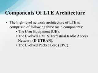 • The high-level network architecture of LTE is
comprised of following three main components:
• The User Equipment (UE).
• The Evolved UMTS Terrestrial Radio Access
Network (E-UTRAN).
• The Evolved Packet Core (EPC).
Components Of LTE Architecture
 