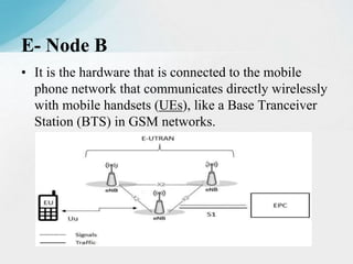 • It is the hardware that is connected to the mobile
phone network that communicates directly wirelessly
with mobile handsets (UEs), like a Base Tranceiver
Station (BTS) in GSM networks.
E- Node B
 