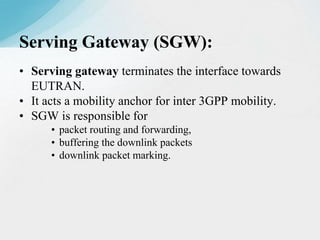 • Serving gateway terminates the interface towards
EUTRAN.
• It acts a mobility anchor for inter 3GPP mobility.
• SGW is responsible for
• packet routing and forwarding,
• buffering the downlink packets
• downlink packet marking.
Serving Gateway (SGW):
 