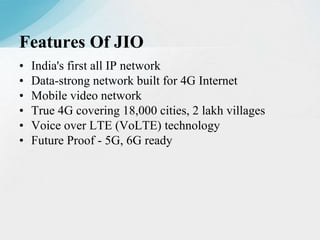 • India's first all IP network
• Data-strong network built for 4G Internet
• Mobile video network
• True 4G covering 18,000 cities, 2 lakh villages
• Voice over LTE (VoLTE) technology
• Future Proof - 5G, 6G ready
Features Of JIO
 
