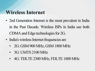 • 2nd Generation Internet is the most prevalent in India
in the Past Decade. Wireless ISPs in India use both
CDMA and Edgetechnologiesfor 2G.
• India'swirelessInternetfrequenciesare
• 2G: GSM 900 MHz, GSM 1800 MHz
• 3G: UMTS 2100 MHz
• 4G: TDLTE2300 MHz, FDLTE1800MHz
Wireless Internet
 