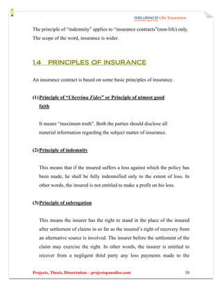 The principle of “indemnity” applies to “insurance contracts”(non-life) only.
The scope of the word, insurance is wider.



1.4     PRINCIPLES OF INSURANCE

An insurance contract is based on some basic principles of insurance.


(1) Principle of “Uberrima Fides” or Principle of utmost good
   faith


   It means “maximum truth”. Both the parties should disclose all
   material information regarding the subject matter of insurance.


(2) Principle of indemnity


   This means that if the insured suffers a loss against which the policy has
   been made, he shall be fully indemnified only to the extent of loss. In
   other words, the insured is not entitled to make a profit on his loss.


(3) Principle of subrogation


   This means the insurer has the right to stand in the place of the insured
   after settlement of claims in so far as the insured’s right of recovery from
   an alternative source is involved. The insurer before the settlement of the
   claim may exercise the right. In other words, the insurer is entitled to
   recover from a negligent third party any loss payments made to the


Projects, Thesis, Dissertation – projectsparadise.com                       10
 