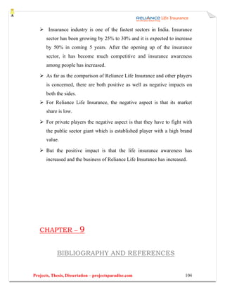 Insurance industry is one of the fastest sectors in India. Insurance
       sector has been growing by 25% to 30% and it is expected to increase
       by 50% in coming 5 years. After the opening up of the insurance
       sector, it has become much competitive and insurance awareness
       among people has increased.

       As far as the comparison of Reliance Life Insurance and other players
       is concerned, there are both positive as well as negative impacts on
       both the sides.
       For Reliance Life Insurance, the negative aspect is that its market
       share is low.

       For private players the negative aspect is that they have to fight with
       the public sector giant which is established player with a high brand
       value.

       But the positive impact is that the life insurance awareness has
       increased and the business of Reliance Life Insurance has increased.




   CHAPTER –             9

            BIBLIOGRAPHY AND REFERENCES


Projects, Thesis, Dissertation – projectsparadise.com                     104
 