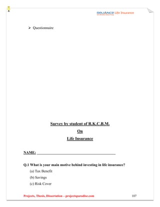 Questionnaire




                    Survey by student of R.K.C.B.M.
                                        On
                                Life Insurance


NAME: ___________________________________________


Q.1 What is your main motive behind investing in life insurance?
    (a) Tax Benefit
    (b) Savings
    (c) Risk Cover


Projects, Thesis, Dissertation – projectsparadise.com              107
 