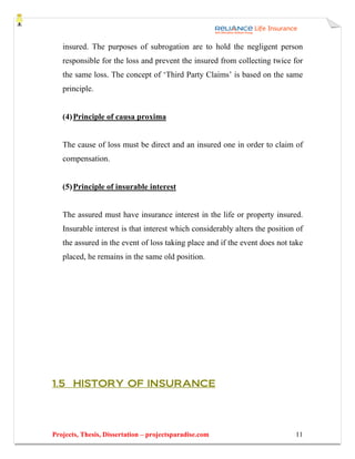 insured. The purposes of subrogation are to hold the negligent person
   responsible for the loss and prevent the insured from collecting twice for
   the same loss. The concept of ‘Third Party Claims’ is based on the same
   principle.


   (4) Principle of causa proxima


   The cause of loss must be direct and an insured one in order to claim of
   compensation.


   (5) Principle of insurable interest


   The assured must have insurance interest in the life or property insured.
   Insurable interest is that interest which considerably alters the position of
   the assured in the event of loss taking place and if the event does not take
   placed, he remains in the same old position.




1.5 HISTORY OF INSURANCE




Projects, Thesis, Dissertation – projectsparadise.com                        11
 