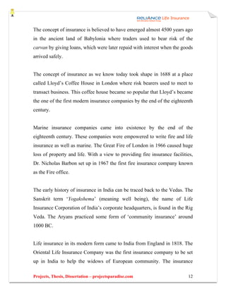 The concept of insurance is believed to have emerged almost 4500 years ago
in the ancient land of Babylonia where traders used to bear risk of the
carvan by giving loans, which were later repaid with interest when the goods
arrived safely.


The concept of insurance as we know today took shape in 1688 at a place
called Lloyd’s Coffee House in London where risk bearers used to meet to
transact business. This coffee house became so popular that Lloyd’s became
the one of the first modern insurance companies by the end of the eighteenth
century.


Marine insurance companies came into existence by the end of the
eighteenth century. These companies were empowered to write fire and life
insurance as well as marine. The Great Fire of London in 1966 caused huge
loss of property and life. With a view to providing fire insurance facilities,
Dr. Nicholas Barbon set up in 1967 the first fire insurance company known
as the Fire office.


The early history of insurance in India can be traced back to the Vedas. The
Sanskrit term ‘Yogakshema’ (meaning well being), the name of Life
Insurance Corporation of India’s corporate headquarters, is found in the Rig
Veda. The Aryans practiced some form of ‘community insurance’ around
1000 BC.


Life insurance in its modern form came to India from England in 1818. The
Oriental Life Insurance Company was the first insurance company to be set
up in India to help the widows of European community. The insurance

Projects, Thesis, Dissertation – projectsparadise.com                      12
 