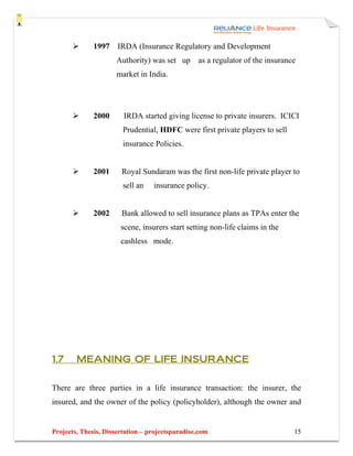 1997 IRDA (Insurance Regulatory and Development
                     Authority) was set up as a regulator of the insurance
                     market in India.




              2000      IRDA started giving license to private insurers. ICICI
                        Prudential, HDFC were first private players to sell
                        insurance Policies.


              2001     Royal Sundaram was the first non-life private player to
                        sell an   insurance policy.


              2002     Bank allowed to sell insurance plans as TPAs enter the
                       scene, insurers start setting non-life claims in the
                       cashless mode.




1.7     MEANING OF LIFE INSURANCE


There are three parties in a life insurance transaction: the insurer, the
insured, and the owner of the policy (policyholder), although the owner and


Projects, Thesis, Dissertation – projectsparadise.com                         15
 