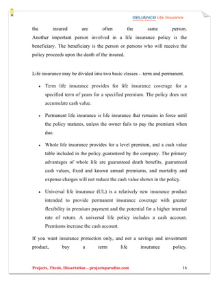 the          insured        are       often        the      same        person.
Another important person involved in a life insurance policy is the
beneficiary. The beneficiary is the person or persons who will receive the
policy proceeds upon the death of the insured.


Life insurance may be divided into two basic classes – term and permanent.

      •   Term life insurance provides for life insurance coverage for a
          specified term of years for a specified premium. The policy does not
          accumulate cash value.

      •   Permanent life insurance is life insurance that remains in force until
          the policy matures, unless the owner fails to pay the premium when
          due.

      •   Whole life insurance provides for a level premium, and a cash value
          table included in the policy guaranteed by the company. The primary
          advantages of whole life are guaranteed death benefits, guaranteed
          cash values, fixed and known annual premiums, and mortality and
          expense charges will not reduce the cash value shown in the policy.

      •   Universal life insurance (UL) is a relatively new insurance product
          intended to provide permanent insurance coverage with greater
          flexibility in premium payment and the potential for a higher internal
          rate of return. A universal life policy includes a cash account.
          Premiums increase the cash account.

If you want insurance protection only, and not a savings and investment
product,          buy       a       term        life     insurance       policy.



Projects, Thesis, Dissertation – projectsparadise.com                           16
 