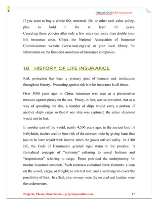 If you want to buy a whole life, universal life, or other cash value policy,
plan       to        hold      it      for      at      least    15      years.
Canceling these policies after only a few years can more than double your
life insurance costs. Check the National Association of Insurance
Commissioners website (www.naic.org/cis) or your local library for
information on the financial soundness of insurance companies.



1.8     HISTORY OF LIFE INSURANCE

Risk protection has been a primary goal of humans and institutions
throughout history. Protecting against risk is what insurance is all about.

Over 5000 years ago, in China, insurance was seen as a preventative
measure against piracy on the sea. Piracy, in fact, was so prevalent, that as a
way of spreading the risk, a number of ships would carry a portion of
another ship's cargo so that if one ship was captured, the entire shipment
would not be lost.

In another part of the world, nearly 4,500 years ago, in the ancient land of
Babylonia, traders used to bear risk of the caravan trade by giving loans that
had to be later repaid with interest when the goods arrived safely. In 2100
BC, the Code of Hammurabi granted legal status to the practice. It
formalized concepts of “bottomry” referring to vessel bottoms and
“respondentia” referring to cargo. These provided the underpinning for
marine insurance contracts. Such contracts contained three elements: a loan
on the vessel, cargo, or freight; an interest rate; and a surcharge to cover the
possibility of loss. In effect, ship owners were the insured and lenders were
the underwriters.

Projects, Thesis, Dissertation – projectsparadise.com                         17
 