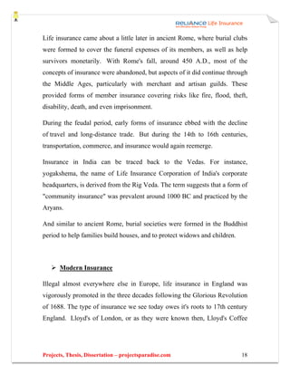 Life insurance came about a little later in ancient Rome, where burial clubs
were formed to cover the funeral expenses of its members, as well as help
survivors monetarily. With Rome's fall, around 450 A.D., most of the
concepts of insurance were abandoned, but aspects of it did continue through
the Middle Ages, particularly with merchant and artisan guilds. These
provided forms of member insurance covering risks like fire, flood, theft,
disability, death, and even imprisonment.

During the feudal period, early forms of insurance ebbed with the decline
of travel and long-distance trade. But during the 14th to 16th centuries,
transportation, commerce, and insurance would again reemerge.

Insurance in India can be traced back to the Vedas. For instance,
yogakshema, the name of Life Insurance Corporation of India's corporate
headquarters, is derived from the Rig Veda. The term suggests that a form of
"community insurance" was prevalent around 1000 BC and practiced by the
Aryans.

And similar to ancient Rome, burial societies were formed in the Buddhist
period to help families build houses, and to protect widows and children.



       Modern Insurance

Illegal almost everywhere else in Europe, life insurance in England was
vigorously promoted in the three decades following the Glorious Revolution
of 1688. The type of insurance we see today owes it's roots to 17th century
England. Lloyd's of London, or as they were known then, Lloyd's Coffee




Projects, Thesis, Dissertation – projectsparadise.com                       18
 