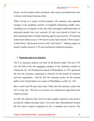 House, was the location where merchants, ship owners and underwriters met
to discuss and transact business deals.

While serving as a means of risk-avoidance, life insurance also appealed
strongly to the gambling instincts of England's burgeoning middle class.
Gambling was so rampant, in fact, that when newspapers published names of
prominent people who were seriously ill, bets were placed at Lloyd’s on
their anticipated dates of death. Reacting against such practices, 79 merchant
underwriters broke away in 1769 and two years later formed a “New Lloyd’s
Coffee House” that became known as the “real Lloyd’s.” Making wagers on
people's deaths ceased in 1774 when parliament forbade the practice.



       Insurance moves to America

The U.S. insurance industry was built on the British model. The year 1735
saw the birth of the first insurance company in the American colonies in
Charleston, SC. The Presbyterian Synod of Philadelphia in 1759, sponsored
the first life insurance corporation in America for the benefit of ministers
and their dependents. And the first life insurance policy for the general
public in the United States was issued, in Philadelphia, on May 22, 1761.

But it wasn't until 80 years later (after 1840), that life insurance really took
off in a big way. The key to its success was reducing the opposition from
religious groups.

In 1835, the infamous New York fire drew people's attention to the need to
provide for sudden and large losses. Two years later, Massachusetts became
the first state to require companies by law to maintain such reserves. The


Projects, Thesis, Dissertation – projectsparadise.com                        19
 