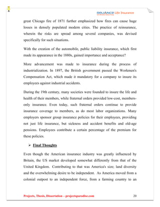 great Chicago fire of 1871 further emphasized how fires can cause huge
losses in densely populated modern cities. The practice of reinsurance,
wherein the risks are spread among several companies, was devised
specifically for such situations.

With the creation of the automobile, public liability insurance, which first
made its appearance in the 1880s, gained importance and acceptance?

More advancement was made to insurance during the process of
industrialization. In 1897, the British government passed the Workmen's
Compensation Act, which made it mandatory for a company to insure its
employees against industrial accidents.

During the 19th century, many societies were founded to insure the life and
health of their members, while fraternal orders provided low-cost, members-
only insurance. Even today, such fraternal orders continue to provide
insurance coverage to members, as do most labor organizations. Many
employers sponsor group insurance policies for their employees, providing
not just life insurance, but sickness and accident benefits and old-age
pensions. Employees contribute a certain percentage of the premium for
these policies.

       Final Thoughts

Even though the American insurance industry was greatly influenced by
Britain, the US market developed somewhat differently from that of the
United Kingdom. Contributing to that was America's size; land diversity
and the overwhelming desire to be independent. As America moved from a
colonial outpost to an independent force, from a farming country to an



Projects, Thesis, Dissertation – projectsparadise.com                    20
 
