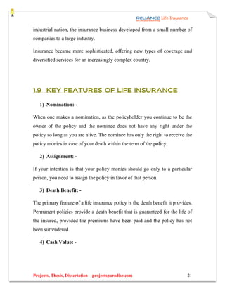 industrial nation, the insurance business developed from a small number of
companies to a large industry.

Insurance became more sophisticated, offering new types of coverage and
diversified services for an increasingly complex country.




1.9 KEY FEATURES OF LIFE INSURANCE

   1) Nomination: -

When one makes a nomination, as the policyholder you continue to be the
owner of the policy and the nominee does not have any right under the
policy so long as you are alive. The nominee has only the right to receive the
policy monies in case of your death within the term of the policy.

   2) Assignment: -

If your intention is that your policy monies should go only to a particular
person, you need to assign the policy in favor of that person.

   3) Death Benefit: -

The primary feature of a life insurance policy is the death benefit it provides.
Permanent policies provide a death benefit that is guaranteed for the life of
the insured, provided the premiums have been paid and the policy has not
been surrendered.

   4) Cash Value: -




Projects, Thesis, Dissertation – projectsparadise.com                        21
 