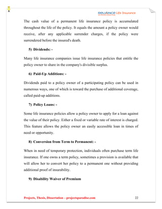 The cash value of a permanent life insurance policy is accumulated
throughout the life of the policy. It equals the amount a policy owner would
receive, after any applicable surrender charges, if the policy were
surrendered before the insured's death.

   5) Dividends: -

Many life insurance companies issue life insurance policies that entitle the
policy owner to share in the company's divisible surplus.

   6) Paid-Up Additions: -

Dividends paid to a policy owner of a participating policy can be used in
numerous ways, one of which is toward the purchase of additional coverage,
called paid-up additions.

   7) Policy Loans: -

Some life insurance policies allow a policy owner to apply for a loan against
the value of their policy. Either a fixed or variable rate of interest is charged.
This feature allows the policy owner an easily accessible loan in times of
need or opportunity.

   8) Conversion from Term to Permanent: -

When in need of temporary protection, individuals often purchase term life
insurance. If one owns a term policy, sometimes a provision is available that
will allow her to convert her policy to a permanent one without providing
additional proof of insurability.

   9) Disability Waiver of Premium




Projects, Thesis, Dissertation – projectsparadise.com                          22
 