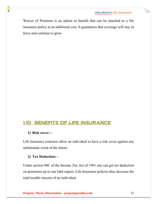 Waiver of Premium is an option or benefit that can be attached to a life
insurance policy at an additional cost. It guarantees that coverage will stay in
force and continue to grow




1.10 BENEFITS OF LIFE INSURANCE

   1) Risk cover: -

Life Insurance contracts allow an individual to have a risk cover against any
unfortunate event of the future.

   2) Tax Deduction: -

Under section 80C of the Income Tax Act of 1961 one can get tax deduction
on premiums up to one lakh rupees. Life Insurance policies thus decrease the
total taxable income of an individual.



Projects, Thesis, Dissertation – projectsparadise.com                        23
 