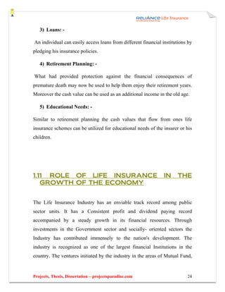 3) Loans: -

An individual can easily access loans from different financial institutions by
pledging his insurance policies.

   4) Retirement Planning: -

What had provided protection against the financial consequences of
premature death may now be used to help them enjoy their retirement years.
Moreover the cash value can be used as an additional income in the old age.

   5) Educational Needs: -

Similar to retirement planning the cash values that flow from ones life
insurance schemes can be utilized for educational needs of the insurer or his
children.




1.11 ROLE OF LIFE INSURANCE                                     IN    THE
   GROWTH OF THE ECONOMY


The Life Insurance Industry has an enviable track record among public
sector units. It has a Consistent profit and dividend paying record
accompanied by a steady growth in its financial resources. Through
investments in the Government sector and socially- oriented sectors the
Industry has contributed immensely to the nation's development. The
industry is recognized as one of the largest financial Institutions in the
country. The ventures initiated by the industry in the areas of Mutual Fund,


Projects, Thesis, Dissertation – projectsparadise.com                      24
 
