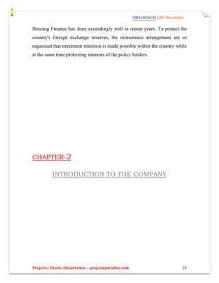 Housing Finance has done exceedingly well in recent years. To protect the
country's foreign exchange reserves, the reinsurance arrangement are so
organized that maximum retention is made possible within the country while
at the same time protecting interests of the policy holders.




CHAPTER-2

           INTRODUCTION TO THE COMPANY




Projects, Thesis, Dissertation – projectsparadise.com                  25
 