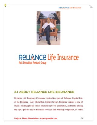2.1 ABOUT RELIANCE LIFE INSURANCE

Reliance Life Insurance Company Limited is a part of Reliance Capital Ltd.
of the Reliance - Anil Dhirubhai Ambani Group. Reliance Capital is one of
India’s leading private sector financial services companies, and ranks among
the top 3 private sector financial services and banking companies, in terms


Projects, Thesis, Dissertation – projectsparadise.com                    26
 