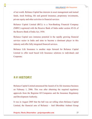 of net worth. Reliance Capital has interests in asset management and mutual
funds, stock broking, life and general insurance, proprietary investments,
private equity and other activities in financial services.

Reliance Capital Limited (RCL) is a Non-Banking Financial Company
(NBFC) registered with the Reserve Bank of India under section 45-IA of
the Reserve Bank of India Act, 1934.

Reliance Capital sees immense potential in the rapidly growing financial
services sector in India and aims to become a dominant player in this
industry and offer fully integrated financial services.

Reliance Life Insurance is another steps forward for Reliance Capital
Limited to offer need based Life Insurance solutions to individuals and
Corporate.




2.2 HISTORY


Reliance Capital Limited announced the launch of its life insurance business
on February 1, 2006. This was after obtaining the required regulatory
approvals from the Registrar Of Companies and the Insurance Regulatory
and Development Authority.

It was in August 2005 that the ball was set rolling when Reliance Capital
Limited, the financial arm of Reliance – Anil Dhirubhai Ambani Group


Projects, Thesis, Dissertation – projectsparadise.com                    27
 