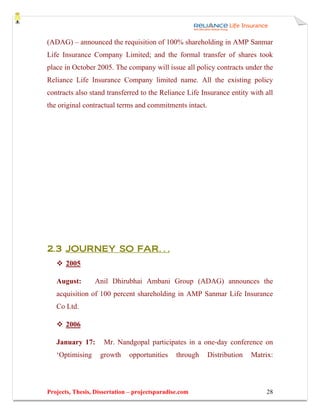 (ADAG) – announced the requisition of 100% shareholding in AMP Sanmar
Life Insurance Company Limited; and the formal transfer of shares took
place in October 2005. The company will issue all policy contracts under the
Reliance Life Insurance Company limited name. All the existing policy
contracts also stand transferred to the Reliance Life Insurance entity with all
the original contractual terms and commitments intact.




2.3 JOURNEY SO FAR…
       2005

   August:       Anil Dhirubhai Ambani Group (ADAG) announces the
   acquisition of 100 percent shareholding in AMP Sanmar Life Insurance
   Co Ltd.

       2006

   January 17:       Mr. Nandgopal participates in a one-day conference on
   ‘Optimising     growth     opportunities     through   Distribution   Matrix:




Projects, Thesis, Dissertation – projectsparadise.com                        28
 