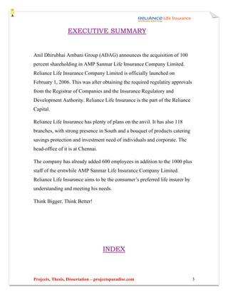 EXECUTIVE SUMMARY


Anil Dhirubhai Ambani Group (ADAG) announces the acquisition of 100
percent shareholding in AMP Sanmar Life Insurance Company Limited.
Reliance Life Insurance Company Limited is officially launched on
February 1, 2006. This was after obtaining the required regulatiry approvals
from the Registrar of Companies and the Insurance Regulatory and
Development Authority. Reliance Life Insurance is the part of the Reliance
Capital.

Reliance Life Insurance has plenty of plans on the anvil. It has also 118
branches, with strong presence in South and a bouquet of products catering
savings protection and investment need of individuals and corporate. The
head-office of it is at Chennai.

The company has already added 600 employees in addition to the 1000 plus
staff of the erstwhile AMP Sanmar Life Insurance Company Limited.
Reliance Life Insurance aims to be the consumer’s preferred life insurer by
understanding and meeting his needs.

Think Bigger, Think Better!




                                    INDEX



Projects, Thesis, Dissertation – projectsparadise.com                          3
 