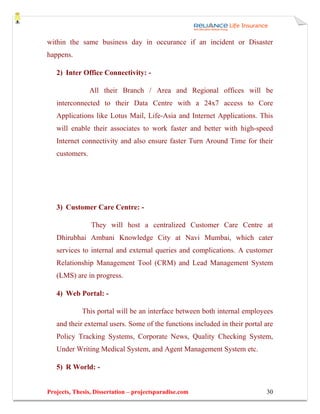 within the same business day in occurance if an incident or Disaster
happens.

   2) Inter Office Connectivity: -

                All their Branch / Area and Regional offices will be
   interconnected to their Data Centre with a 24x7 access to Core
   Applications like Lotus Mail, Life-Asia and Internet Applications. This
   will enable their associates to work faster and better with high-speed
   Internet connectivity and also ensure faster Turn Around Time for their
   customers.




   3) Customer Care Centre: -

                They will host a centralized Customer Care Centre at
   Dhirubhai Ambani Knowledge City at Navi Mumbai, which cater
   services to internal and external queries and complications. A customer
   Relationship Management Tool (CRM) and Lead Management System
   (LMS) are in progress.

   4) Web Portal: -

             This portal will be an interface between both internal employees
   and their external users. Some of the functions included in their portal are
   Policy Tracking Systems, Corporate News, Quality Checking System,
   Under Writing Medical System, and Agent Management System etc.

   5) R World: -


Projects, Thesis, Dissertation – projectsparadise.com                       30
 
