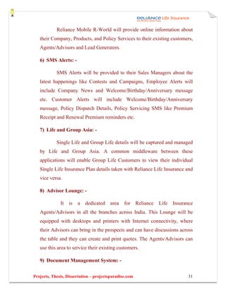 Reliance Mobile R-World will provide online information about
   their Company, Products, and Policy Services to their existing customers,
   Agents/Advisors and Lead Generators.

   6) SMS Alerts: -

            SMS Alerts will be provided to their Sales Managers about the
   latest happenings like Contests and Campaigns, Employee Alerts will
   include Company News and Welcome/Birthday/Anniversary message
   etc. Customer Alerts will include Welcome/Birthday/Anniversary
   message, Policy Dispatch Details, Policy Servicing SMS like Premium
   Receipt and Renewal Premium reminders etc.

   7) Life and Group Asia: -

            Single Life and Group Life details will be captured and managed
   by Life and Group Asia. A common middleware between these
   applications will enable Group Life Customers to view their individual
   Single Life Insurance Plan details taken with Reliance Life Insurance and
   vice versa.

   8) Advisor Lounge: -

              It   is   a   dedicated   area    for     Reliance   Life   Insurance
   Agents/Advisors in all the branches across India. This Lounge will be
   equipped with desktops and printers with Internet connectivity, where
   their Advisors can bring in the prospects and can have discussions across
   the table and they can create and print quotes. The Agents/Advisors can
   use this area to service their existing customers.

   9) Document Management System: -


Projects, Thesis, Dissertation – projectsparadise.com                            31
 