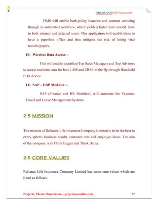 DMS will enable both policy issuance and contract servicing
   through an automated workflow, which yields a faster Turn around Time
   to both internal and external users. This application will enable them to
   have a paperless office and thus mitigate the risk of losing vital
   records/papers.

 10) Wireless Data Access: -

            This will enable identified Top Sales Managers and Top Advisors
to access real time data for both LMS and CRM on the fly through Handheld
PDA device.

 11) SAP – ERP Modules: -

            SAP (Finance and HR Modules), will automate the Expense,
 Travel and Leave Management Systems.



2.5 MISSION


The mission of Reliance Life Insurance Company Limited is to be the best in
every sphere- business results, customer care and employee focus. The aim
of the company is to Think Bigger and Think Better.



2.6 CORE VALUES


Reliance Life Insurance Company Limited has some core values which are
listed as follows:



Projects, Thesis, Dissertation – projectsparadise.com                    32
 