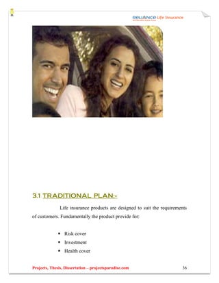 3.1 TRADITIONAL PLAN:-

               Life insurance products are designed to suit the requirements
of customers. Fundamentally the product provide for:


                 Risk cover
                 Investment
                 Health cover


Projects, Thesis, Dissertation – projectsparadise.com                    36
 