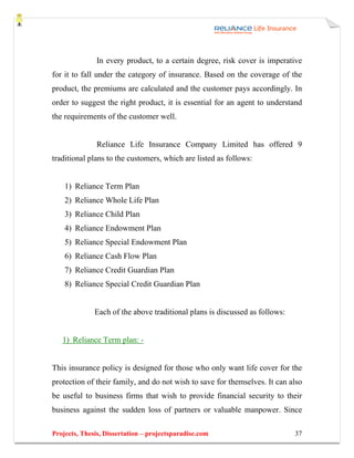 In every product, to a certain degree, risk cover is imperative
for it to fall under the category of insurance. Based on the coverage of the
product, the premiums are calculated and the customer pays accordingly. In
order to suggest the right product, it is essential for an agent to understand
the requirements of the customer well.


               Reliance Life Insurance Company Limited has offered 9
traditional plans to the customers, which are listed as follows:


    1) Reliance Term Plan
    2) Reliance Whole Life Plan
    3) Reliance Child Plan
    4) Reliance Endowment Plan
    5) Reliance Special Endowment Plan
    6) Reliance Cash Flow Plan
    7) Reliance Credit Guardian Plan
    8) Reliance Special Credit Guardian Plan


              Each of the above traditional plans is discussed as follows:


   1) Reliance Term plan: -


This insurance policy is designed for those who only want life cover for the
protection of their family, and do not wish to save for themselves. It can also
be useful to business firms that wish to provide financial security to their
business against the sudden loss of partners or valuable manpower. Since

Projects, Thesis, Dissertation – projectsparadise.com                        37
 