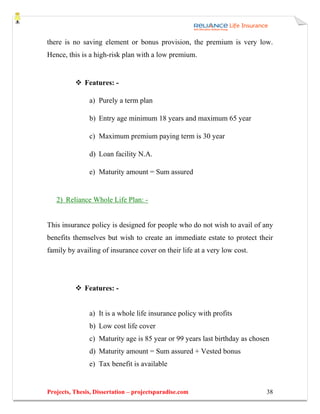 there is no saving element or bonus provision, the premium is very low.
Hence, this is a high-risk plan with a low premium.


              Features: -

               a) Purely a term plan

               b) Entry age minimum 18 years and maximum 65 year

               c) Maximum premium paying term is 30 year

               d) Loan facility N.A.

               e) Maturity amount = Sum assured


   2) Reliance Whole Life Plan: -


This insurance policy is designed for people who do not wish to avail of any
benefits themselves but wish to create an immediate estate to protect their
family by availing of insurance cover on their life at a very low cost.




              Features: -


               a) It is a whole life insurance policy with profits
               b) Low cost life cover
               c) Maturity age is 85 year or 99 years last birthday as chosen
               d) Maturity amount = Sum assured + Vested bonus
               e) Tax benefit is available


Projects, Thesis, Dissertation – projectsparadise.com                       38
 