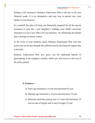Reliance Life Insurance’s Reliance Endowment Plan is the key to all your
financial needs. It is an inexpensive and easy way to protect you, your
family or your business.

In a nutshell this plan will keep you financially prepared for all the special
occasions in your life - your daughter’s wedding, your child’s university
education or even a new office for your business - by eliminating the burden
that a shortage of money creates.

In the event of your untimely death, Reliance Endowment Plan will also
assist your loved ones through this difficult time by the financial support that
it provides.

Reliance Endowment Plan also gives you the additional benefit of
participating in the company’s profits, which you will receive at the end of
the policy period.




               Features: -

               a) Entry age minimum is 5 year and maximum 65 year

               b) Maturity age minimum is 18 year and maximum 75 year

               c) Minimum premium paying term is 5 year and maximum 35
                  year in case of regular and in case of single 15 year




Projects, Thesis, Dissertation – projectsparadise.com                        40
 